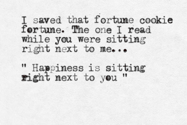 I saved that fortune cookie fortune. The one I read while you were sitting right next to me... " Happiness is sitting right next to you " 