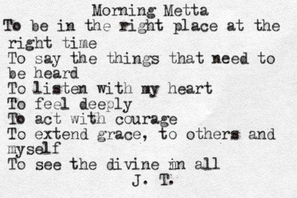 Morning Metta To be in the right place at the right time To say the things that need to be heard To listen with my heart To feel deeply To act with courage To extend grace, to others and myself To see the divine n in all J. T. 