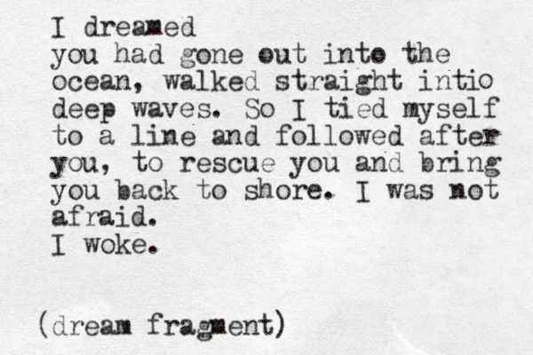 I dreamed you had gone out into the ocean, walked straight inti deep waves. So I tied myself to a line and followed after you, to rescue you and bring you back to shore. I was not afraid. I woke. dream fragment) ( o 