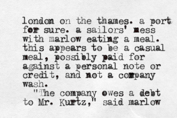 london on the thames. a port for sure. a sailors' mess with marlow eating a meal. this appears to be a casual meal, possibly paid for against a personal note or credit, and not a cor mpany wash. "The company owes a debt to Mr. Kurtz," said marlow 