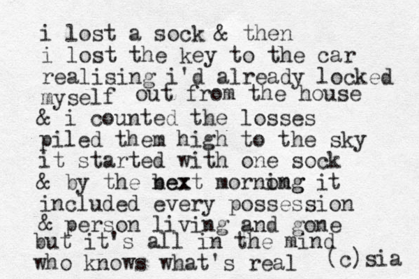 i lost a sock & then i lost the key to the car realising i'd already locked myself out from the house & i counted the losses piled them high to the sky it started with one sock & by the bex next mornomg ing it included every possession & person living and gone but it's all in the mind who knows what's real (c)sia 