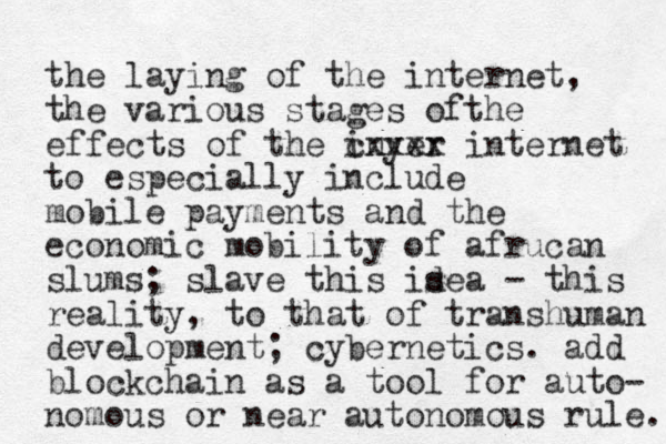 the laying of the internet, the various stages of the effects of the inyer cxxxx internet to especially include mobile payments and the economic mobility of afrucan slums ; slave this isea d - this reality, to that of transhuman development; cybernetics. add blockchain as a tool for auto- nomous or near autonomous rule. 