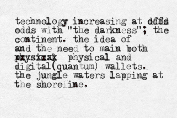 technology increasing at offs dddd odds with "the darkness"; the continent . the idea of and the need to main both physicak l xxxxxxxx physical and digital(quantum) wallets. the jungle waters lapping at the shoreline. 
