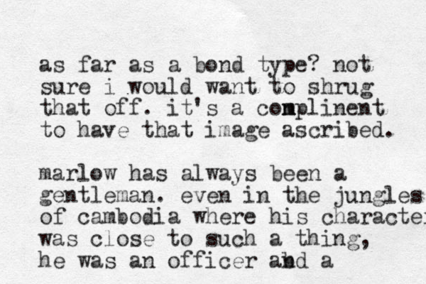 as far as a bond type? not sure i would want to shrug that off. it's a con m mplinent to have that image ascribed. marlow has always been a gentleman. even in the jungles of cambodia where his character was close to such a thing, he was an officer abd n a 
