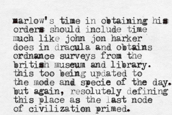 marlow's time in obtaining his orders should include time much like john jon harker does in dracula and obtains ordnance surveys from the british museum and library. this too being updated to the mode and specie of the day. but again, resolutely defining this place as the last node of civilization primed.