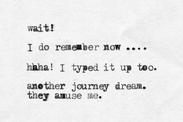 wait! I do remember now .... hh aha! I typed it up too. another journey dream. they amuse me.