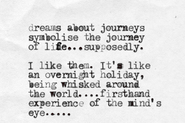 dreams about journeys symbolise the journey of lid f fe...supposedly. I like them. It's like an overnight holiday, being whisked around the world....firsthand experience of the mind's eye.....