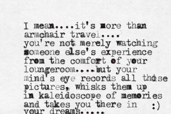 I mean....it's more than armchair travel.... you're not merely watching someone else's experience from the comfort of your loungeroom....but your mind's eye records all thise pictures, whisks them up in kaleidoscope of memories and takes you there in your dreams..... :) o 