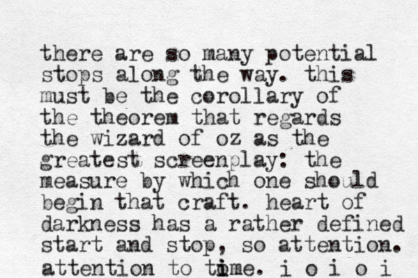 there are so many potential stops along the way. this must be the corollary of the theorem that regards the wizard of oz as the greatest screenplay: the measure by which one should begin that craft. heart of darkness has a rather defined start and stop, so attention. attention to tome i i im . i o i o i 