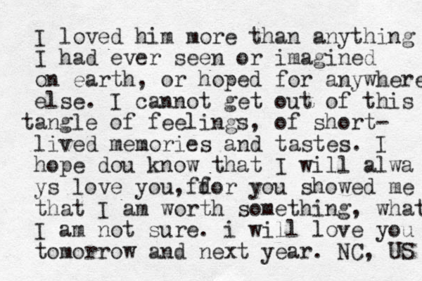 I loved him more than anything I had ever seen or imagined on earth, or hoped for anywhere else. I cannot get out of this ang t le of feelings, of short- lived memories and tastes. I hope dou know that I will alwa ys love you, do ff r you showed me that I am worth something, what I am not sure. i will love you tomorrow and next year. NC, US 