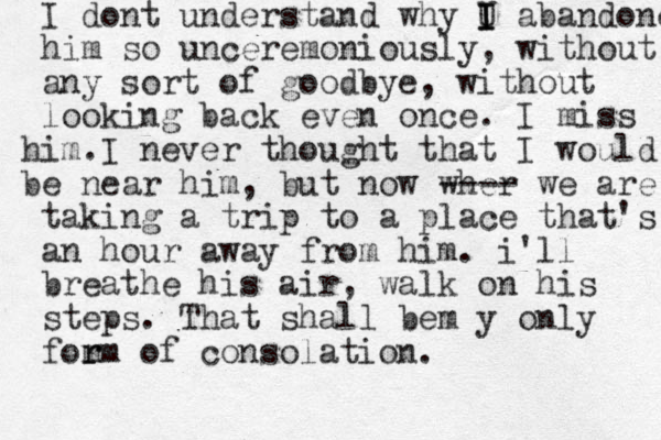 I dont understand why U I I I abandoned him so unceremoniously, without any sort of goodbye, without looking back even once. I miss im. h I never thought that I would e nea b r him, but now wher ---- we are taking a trip to a plac e that's an hour away from him. i'll breathe his air, walk on his steps. That shall be y m only fom r rm of consolation.