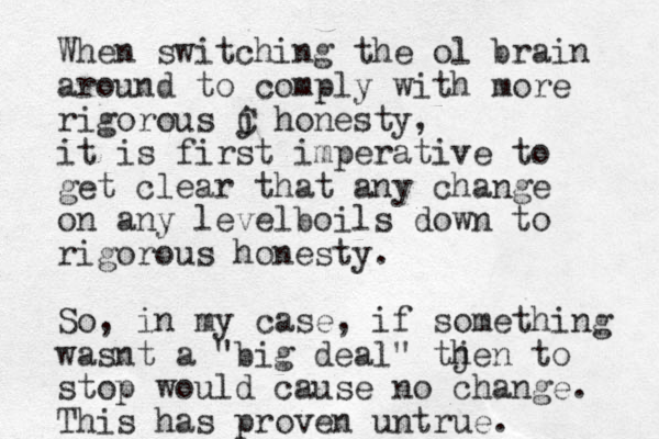 When switching the ol brain around to comply with more rigorous j C honesty, it is first imperative to get clear that any change on any levelboils down to rigorous honesty. So, in my case, if something wasnt a "big deal" tjen h to stop would cause no change. This has proven untrue. 