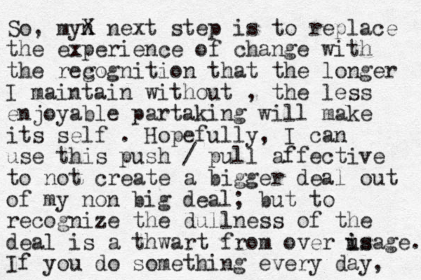 So, myn X next step is to replace the experience of change with the reg cognition that the longer I maintain without , the less enjoyable partaking will make its self . Hopefully, I can use this push / pull affective to not create a bigger deal out of my non big deal; but to recognize the dullness of the deal is a thwart from over is i usage. If you do something every day, 