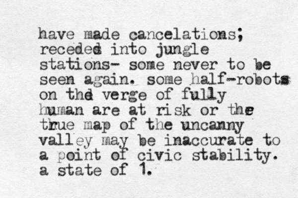 have made cancelations; recedes d into jungle stations- some never to be seen again. some half-robots on thd e verge of fully human are at risk or thr e e th r rue map of the uncanny valley may be inaccurate to a point of civic stability. a state of 1. 