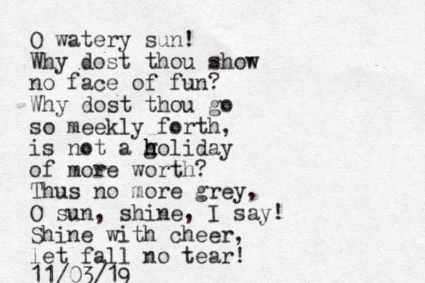 O watery sun! Why dost thou show no face of fun? Why dost thou go so meekly forth, is not a g h h holiday of more worth? Thus no more grey, O sun, shine, I say! Shine with cheer, let fall no tear! 11/03/19 