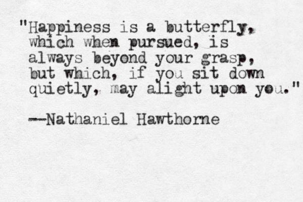 "Happiness is a butterfly, which when pursued, is always beyond your grasp, but which, if you sit down quietly, may alight upon you." --Nathaniel Hawthorne
