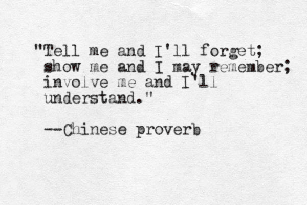 "Tell me and I'll forget; show me and I may remember; involve me and I'll understand." --Chinese proverb