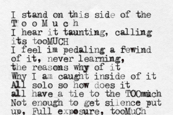 I stand on this side of the T o o M u c h I hear it taunting, calling its tooMUCH I feel im pedaling a f rewind of it, never learning, the reasons why of it Why I am caught inside of it All solo so how does it all have a tie to the TOOmich u Not enough to get silence put up, Full exposure, tooMuCh