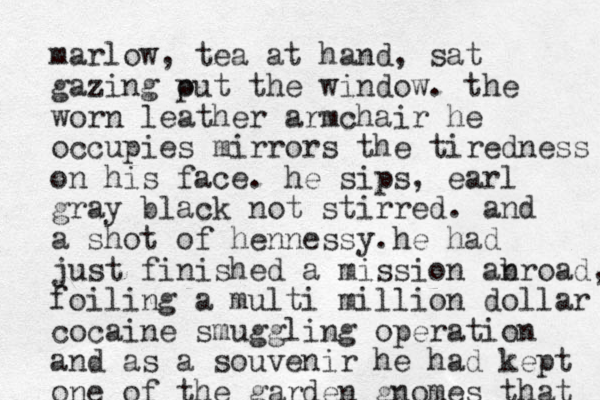 marlow , tea at hand, sat gazing put o the window. the worn leather armchair he occupies mirrors the tiredness on his face. he sips, earl gray black not stirred. and a shot of hennessy. he had just finished a mission anroa b d, foiling a multi million dollar cocaine smuggling operation and as a souvenir he had kept one of the garden gnomes that 