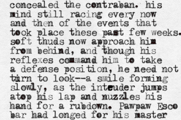 concealed the contraban. his mind still racing every now and then of the events that took place these past few weeks. soft thuds now approach him from behind, and though his reflexes command him to take a defense position, he need not tirn u to look --a smile forming slowly , as the inteuder e r jumps atop his lap and nuzzles his hand for a rubdown. Pawpaw Esco bar had longed for his master 