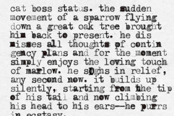 cat boss status. the sudden movement of a sparrow flying down a great oak tree brought him back to present . he dis misses all thoughts pf o contin gency plans and for the moment simply enjoys the loving touch of marlow. he sogh O I I s in relief, any second now. it builds up silently , starting from h the tip of his tail and now climbing his head to his ears--he purrs in ecstasy.