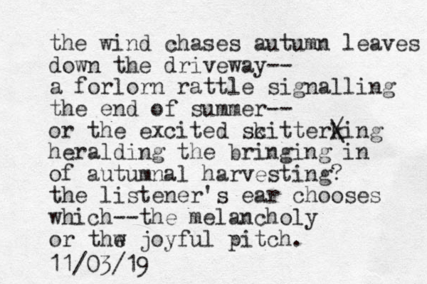 the wind chases autumn leaves down the driveway-- a forlorn rattle signalling the end of summer-- or the excited scitterking k / \ heralding the bringing in of autumnal harvesting? the listener's ear chooses which--the melancholy or thw e joyful pitch. 11/03/19