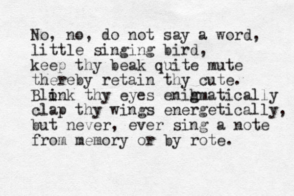 No, no, do not say a word, little singing bird, keep thy beak quite mute thereby retain thy cute. Blonk thy eyes enih g gmatically i i clap thy wings energetically, but never , ever sing a note from memory or by rote.