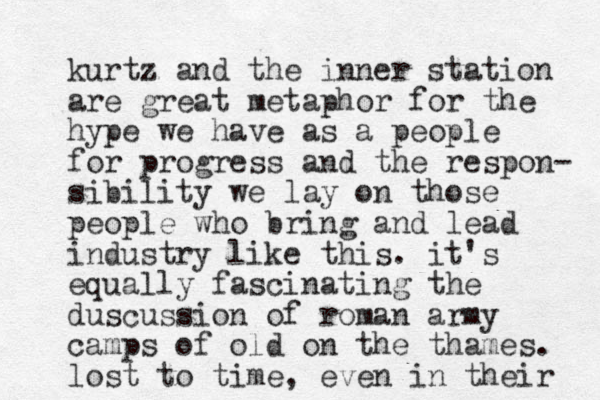 kurtz and the inner station are great metaphor for the hype we have as a people for progress and the respon- sibility we lay on those people who bring and lead industry like this. it's equally fascinating the duscussion of roman army camps of old on the thames. lost to time, even in their 