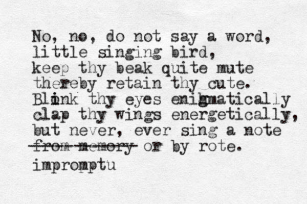 No, no, do not say a word, little singing bird, keep thy beak quite mute thereby retain thy cute. Blonk thy eyes enih g gmatically i i clap thy wings energetically, but never , ever sing a note from memory or by rote. ------------ improp mptu 