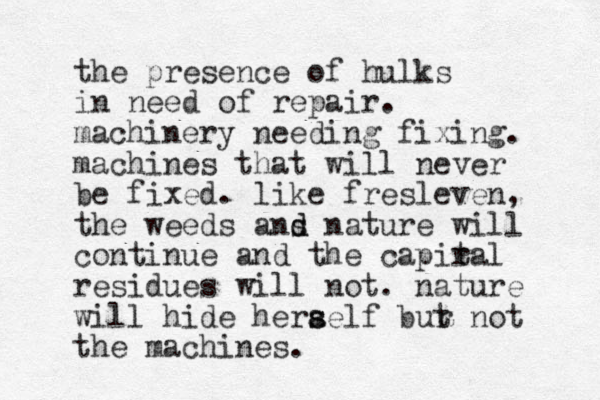 the presence of hulks in need of repair. machinery needing fixing. machines that will never be fixed. like fresleven, the weeds ans d d nature will continue and the capiral t residues will not. nature will hide herael s s f bur t not the machines . 