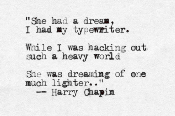 "She had a dream, I had my typewriter . While I was hacking out such a heavy world She was dreaming of one much lighter.." -- Harry Chapin