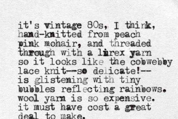 it's vintage 80s , I think, hand-knitted from peach pink mohair, and threaded through with a lirex u i yarn so it looks like the cobwebby lace knit--so delicate!-- is glistening with tiny bubbles reflecting rainbows. wool yarn is so expensive. it must have cost a great deal to make. 