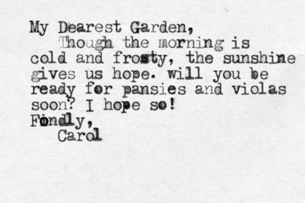 My Dearest Garden, Though the morning is cold and frosty, the sunshine gives us hope. will you be ready for pansies and violas soon? I hope so! Findly o o o , Carol