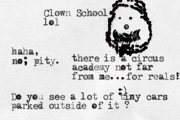 Clown School lol there is a circus academy not far from me...for reals! :) Do you see a lot of tiny cars parked outside of it ? haha, no, pity. ; o . . ..............,,,,,,,,,,,,,,,(((?((((((((((((((((()))))))))....,,,,,,,,,,,,,;,;;;;;;;;;;;;;;;;;;;;;;4;;/.............::::::::...............::::::::........:::::::::....,,,.,,.,::;;;;;..............:::::::.............:.::::::::........,,,,,,,;,;;;;;;;;;........::::::;::::;:;;;......:::;;;;;;;;:;;;;......,,........