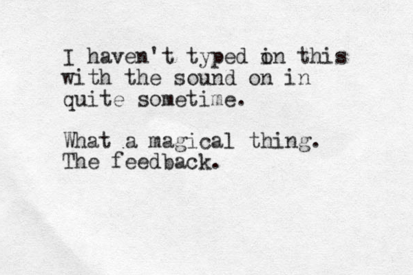 I haven't typed in o this with the sound on in quite sometime. What a magical thing. The feedback.