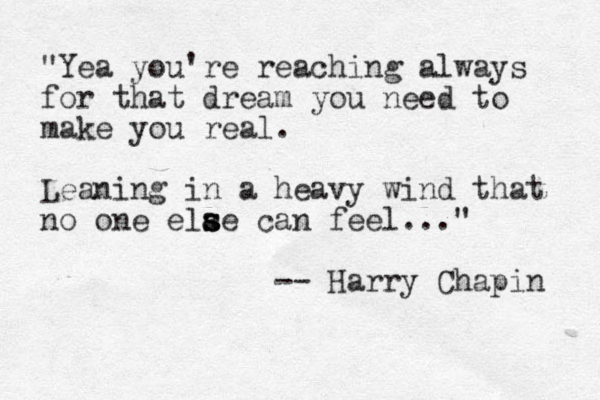 "Yea you're reaching always for that dream you need to make you real. Leaning in a heavy wind that no one elae s s s can feel..." -- Harry Chapin 