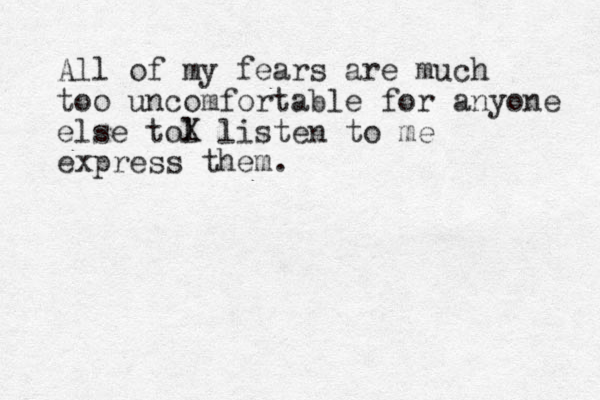 All of my fears are much to o uncomfortable for anyone else tol X listen to me express them. 