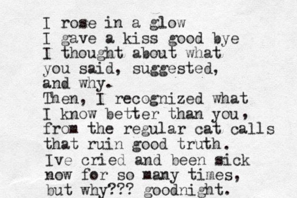 I rose in a glow I gave a kiss good bye I thought about what you said, suggested, and why. Then, I recognized what I know better than you from the regular cat calls that ruin good truth , . Ive cried and been sick now for so many times, but why??? goodnight.