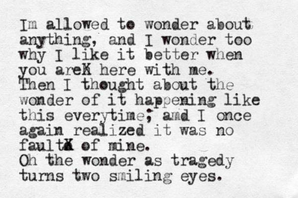 Im allowed to wonder about anything, and I wonder too why I like it better when you areh X here with me. Then I thought about the wonder of it happening like this everytime; amd I once again realized it was no faulto X X of mine. Oh the wonder as tragedy turns two smiling eyes.