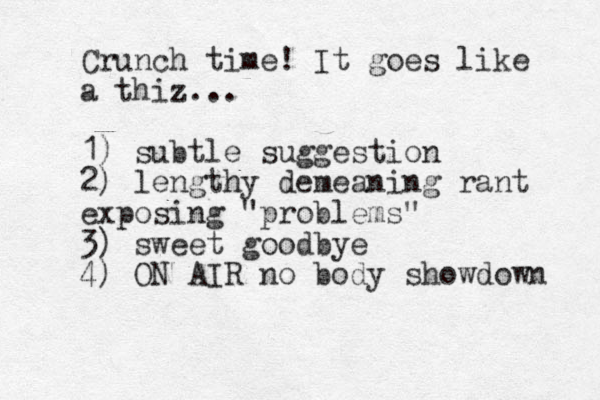 Crunch time! It goes like a thiz.. . 1) subtle suggestion 2) lengthy demeaning rant exposing "problems" 3) sweet goodbye 4) ON AIR no body showdown 