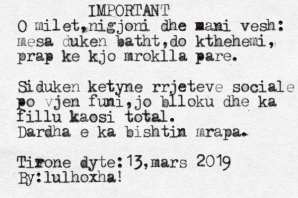 IMPORTANT O milet,nigjoni dhe mani vesh: mesa duken bath t,do kthehemi, prap ke kjo mroklla pare. Siduken ketyne rrjeteve sociale po vjen funi,jo blloku dhe ka fillu kaosi total. Dardha e ka bishtin mrapa. Tirone dyte:13,mars 2019 By:lulhoxha!