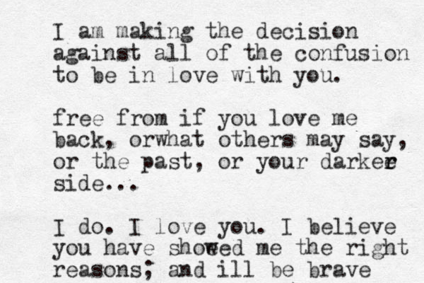 I am making the decision against all of the confusion to be in love with you. free from if you love me back, orwhat others may say, or the past, or your darkee r r side... I do. I love you. I believe you have shoe wed me the right reasons; and ill be brave 