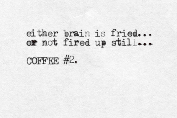 either brain is fried... or not fired up still... COFFEE #2. 