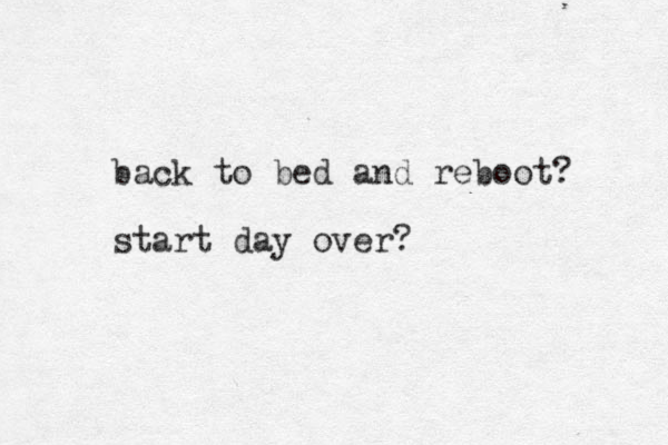 back to bed and reboot? start day over?
