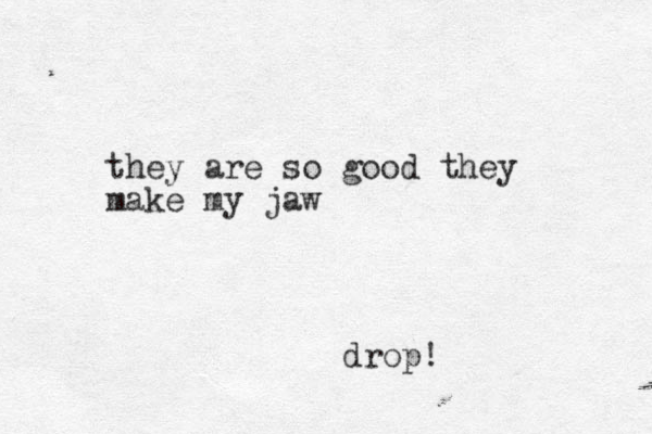 they are so good they make my jaw drop! 
