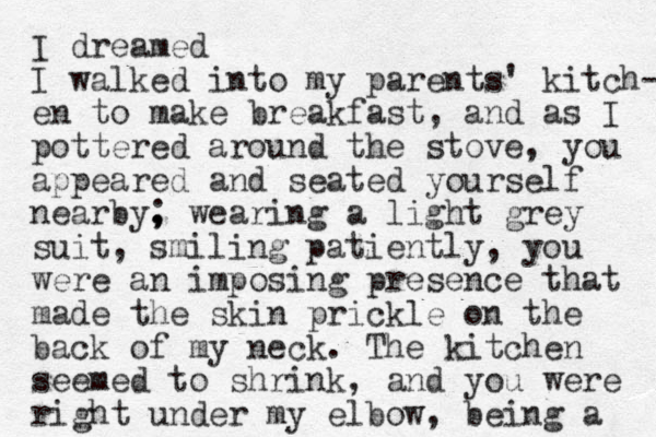 I dreamed I walked into my parents' kitch- en to make breakfast, and as I pottered around the stove, you appeared and seated yourself nearby. , ; wearing a light grey suit, smiling patiently, you were an imposing presence that made the skin prickle on the back of my neck. The kitchen seemed to shrink, and you were right under my elbow, being a 