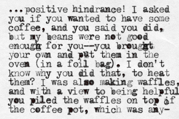 ...positive hindrance! I asked you if you wanted to have some coffee, and you said you did, but my beans were not good enougg h h for you--you brouggt h h your own and pit them in the oven (in a foil bag) . I don't know why you did that, to heat them? I was also making waffles, and with a view to being helpful you piled the waffles on top if the coffee pot , which was any- o u 