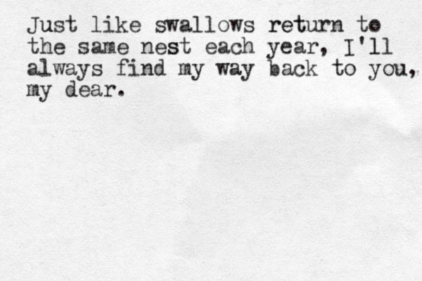 Just u like swallows return et r to the same nest each year s , I'll l always find my way back to you, my dear.