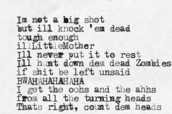 Im not a n b big shot but ill knock 'em dead tough enough illLittleMother Ill never put it to rest Ill hunt down dem dead Zombies if shit be left unsaid BWAHAHAHAHAHA I get the oohs and the ahhs from all the turning heads Thats right, count dem heads 