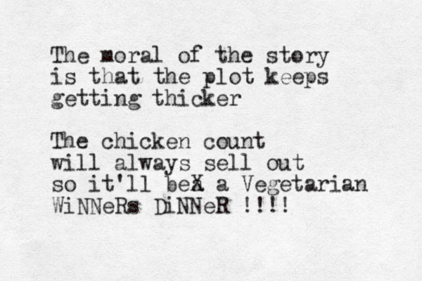 The moral of the story is that the plot keeps getting thicker The chicken count will always sell out so it'll bea X a Vegetarian WiNNeRs DiNNeR !!!!